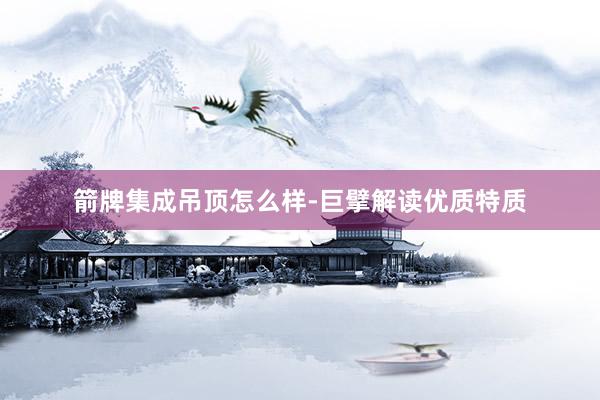 箭牌集成吊顶怎么样-巨擘解读优质特质