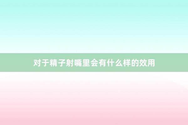 对于精子射嘴里会有什么样的效用