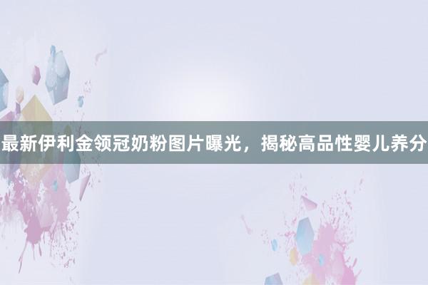 最新伊利金领冠奶粉图片曝光，揭秘高品性婴儿养分