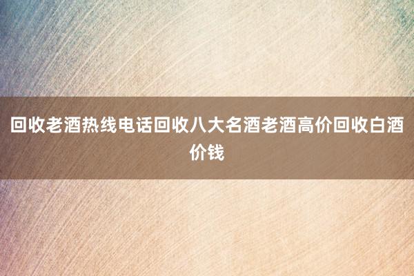 回收老酒热线电话回收八大名酒老酒高价回收白酒价钱