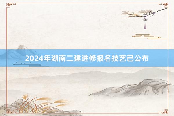 2024年湖南二建进修报名技艺已公布