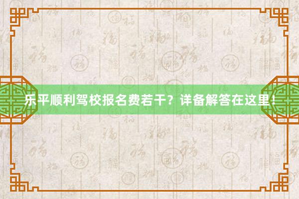 乐平顺利驾校报名费若干？详备解答在这里！