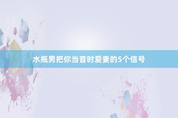 水瓶男把你当昔时爱妻的5个信号