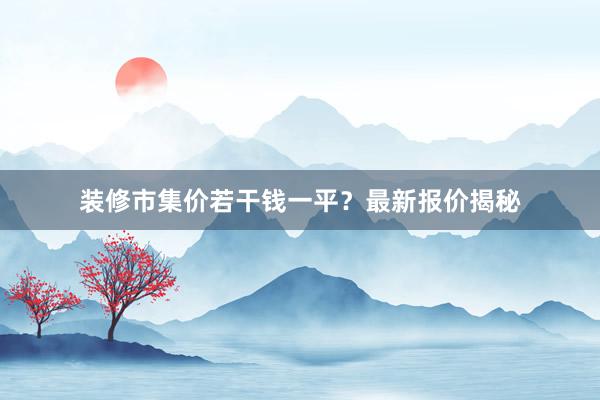 装修市集价若干钱一平？最新报价揭秘
