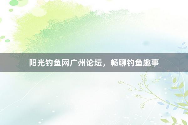 阳光钓鱼网广州论坛，畅聊钓鱼趣事